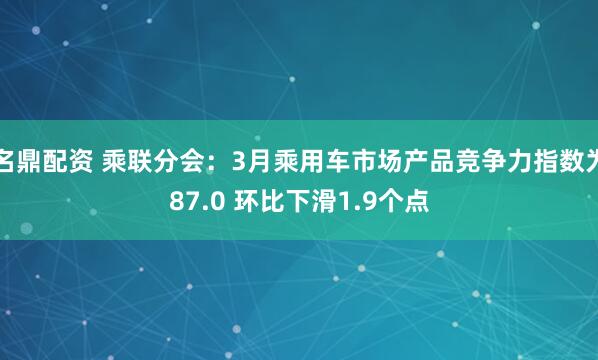 名鼎配资 乘联分会：3月乘用车市场产品竞争力指数为87.0 环比下滑1.9个点