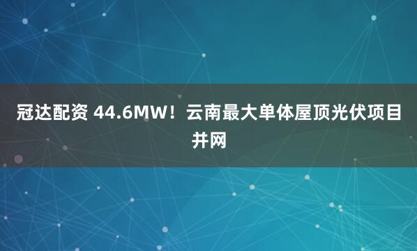 冠达配资 44.6MW！云南最大单体屋顶光伏项目并网