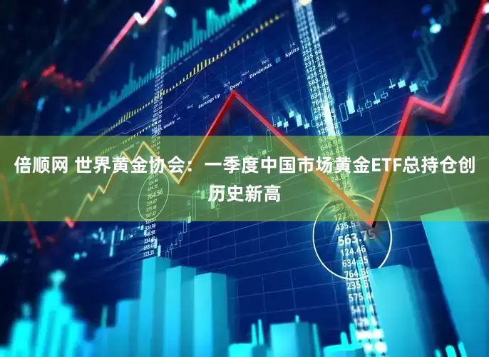 倍顺网 世界黄金协会：一季度中国市场黄金ETF总持仓创历史新高