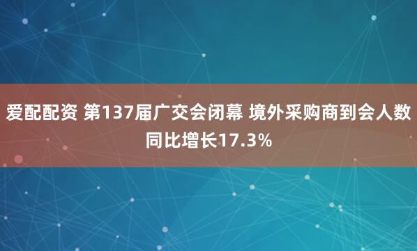 爱配配资 第137届广交会闭幕 境外采购商到会人数同比增长17.3%
