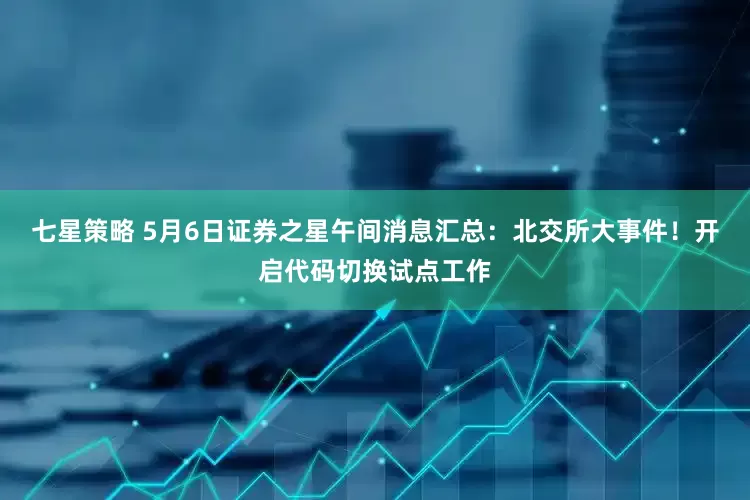 七星策略 5月6日证券之星午间消息汇总：北交所大事件！开启代码切换试点工作