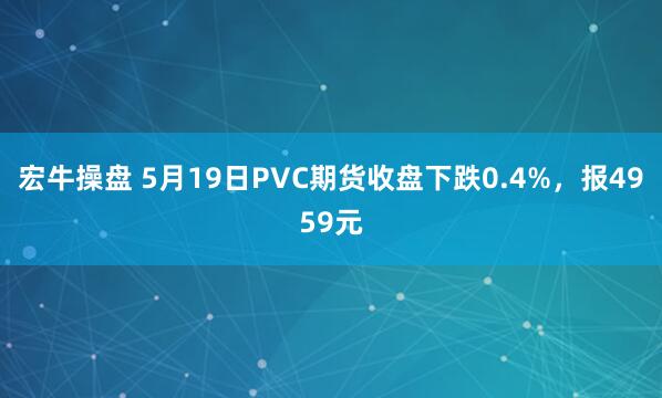 宏牛操盘 5月19日PVC期货收盘下跌0.4%，报4959元
