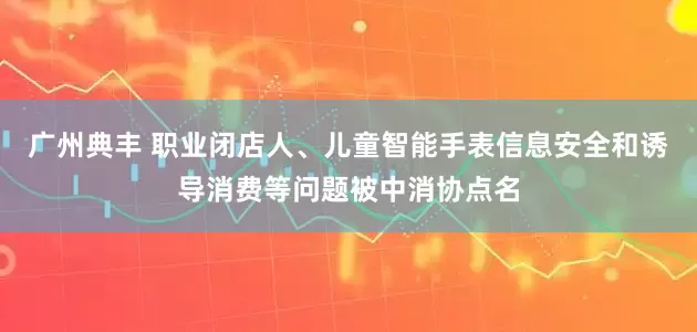 广州典丰 职业闭店人、儿童智能手表信息安全和诱导消费等问题被中消协点名