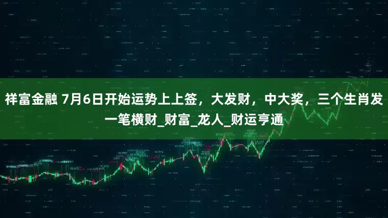 祥富金融 7月6日开始运势上上签，大发财，中大奖，三个生肖发一笔横财_财富_龙人_财运亨通