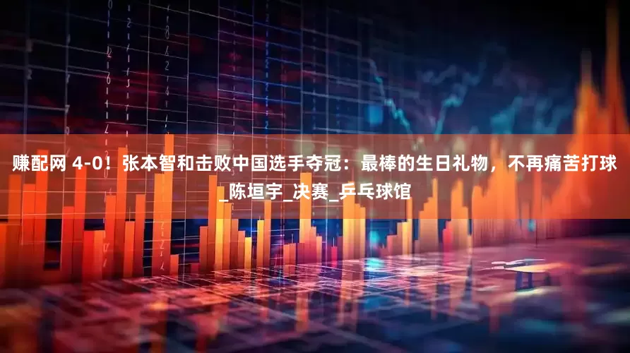 赚配网 4-0！张本智和击败中国选手夺冠：最棒的生日礼物，不再痛苦打球_陈垣宇_决赛_乒乓球馆