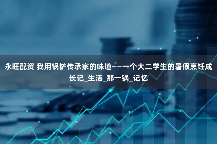 永旺配资 我用锅铲传承家的味道——一个大二学生的暑假烹饪成长记_生活_那一锅_记忆