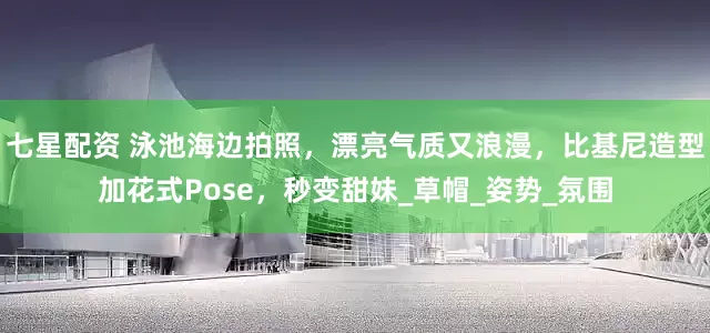 七星配资 泳池海边拍照，漂亮气质又浪漫，比基尼造型加花式Pose，秒变甜妹_草帽_姿势_氛围