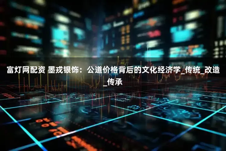富灯网配资 墨戎银饰：公道价格背后的文化经济学_传统_改造_传承