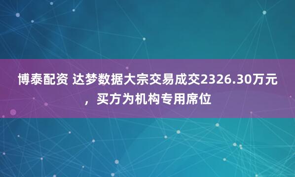 博泰配资 达梦数据大宗交易成交2326.30万元，买方为机构专用席位