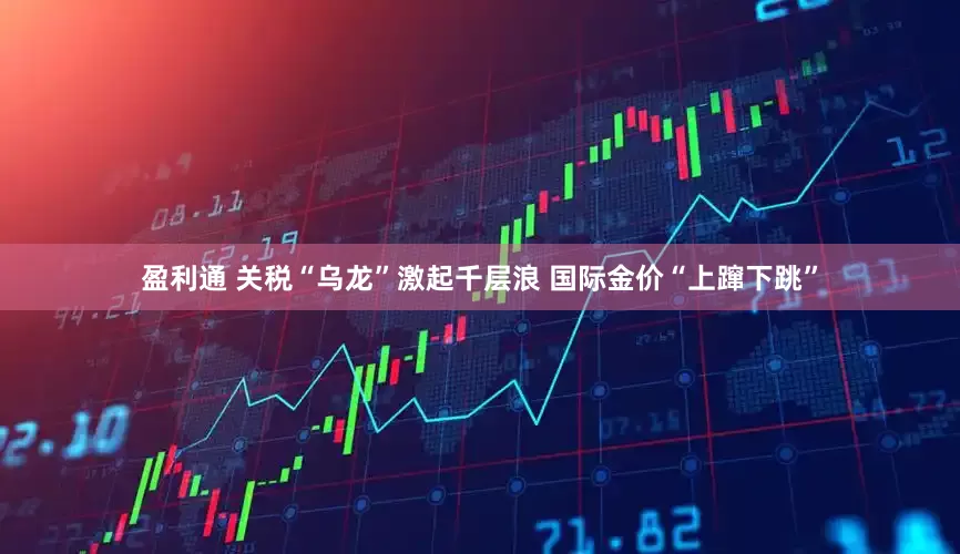 盈利通 关税“乌龙”激起千层浪 国际金价“上蹿下跳”