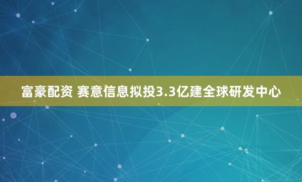 富豪配资 赛意信息拟投3.3亿建全球研发中心