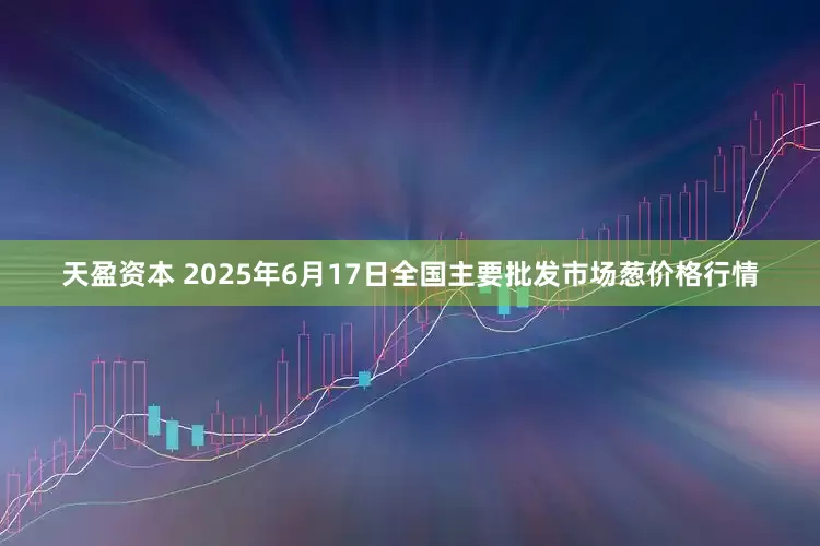 天盈资本 2025年6月17日全国主要批发市场葱价格行情