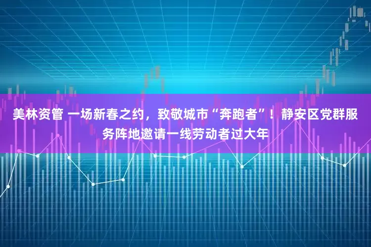 美林资管 一场新春之约，致敬城市“奔跑者”！静安区党群服务阵地邀请一线劳动者过大年
