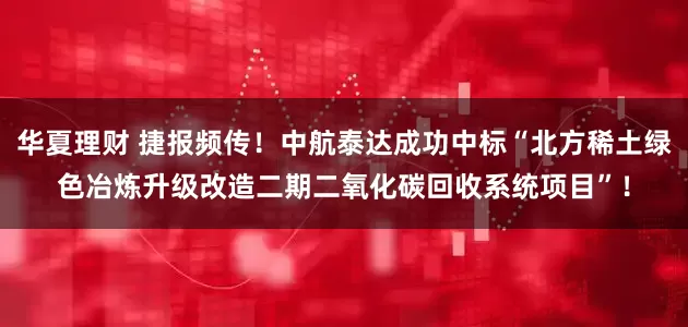 华夏理财 捷报频传！中航泰达成功中标“北方稀土绿色冶炼升级改造二期二氧化碳回收系统项目”！