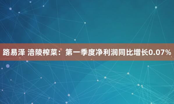 路易泽 涪陵榨菜：第一季度净利润同比增长0.07%