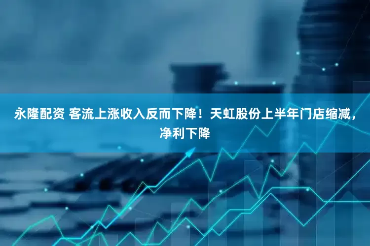 永隆配资 客流上涨收入反而下降！天虹股份上半年门店缩减，净利下降